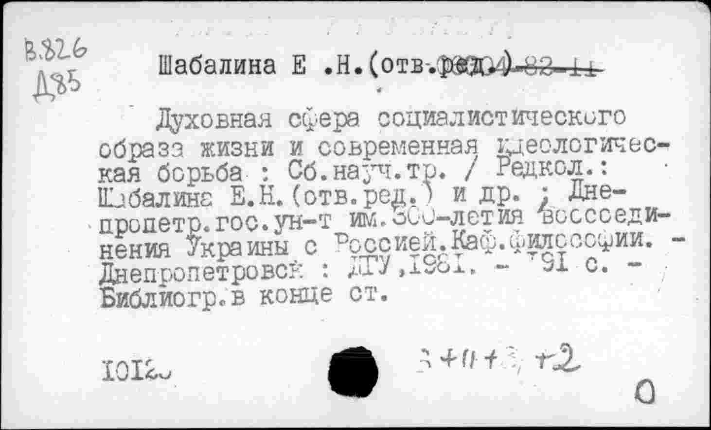 ﻿да до
Шабалина Е .И. (отв-.ф&Д>'])-82-11
4
Духовная сфера социалистического образа жизни и современная идеологическая борьба : Сб.науч.тр. / Редкол.: Шабалина Е.Н. (отв.род. ) и др. : Дне-пропетр.гос.ун-т им.оСи—летия воссоединения Украины с Россией.Каф.философии. -Днепропетровск : хоУ»х-ож. - ах с. -Библиогр.в конце ст.
1012.
О